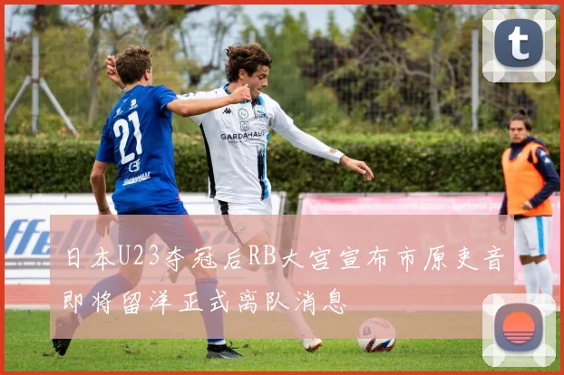 日本U23夺冠后RB大宫宣布市原吏音即将留洋正式离队消息
