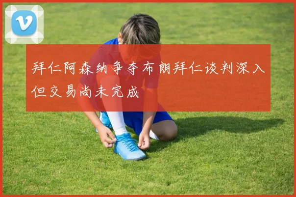 拜仁阿森纳争夺布朗拜仁谈判深入但交易尚未完成