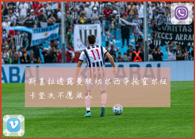 斯基拉透露曼联切尔西争抢霍尔纽卡坚决不愿放人