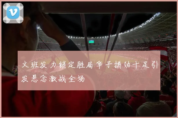 文班发力锁定胜局华子拼劲十足引发悬念激战全场