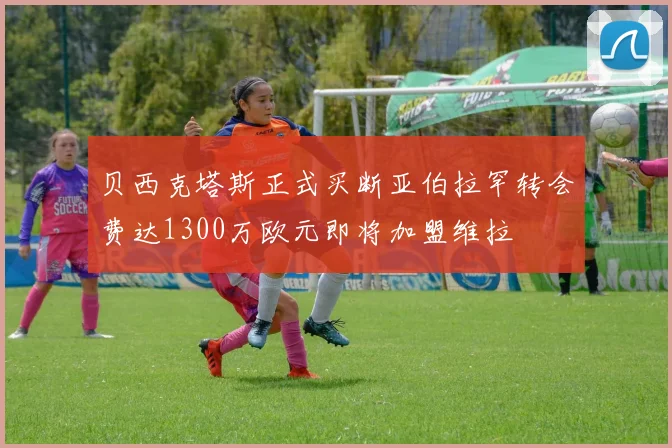 贝西克塔斯正式买断亚伯拉罕转会费达1300万欧元即将加盟维拉