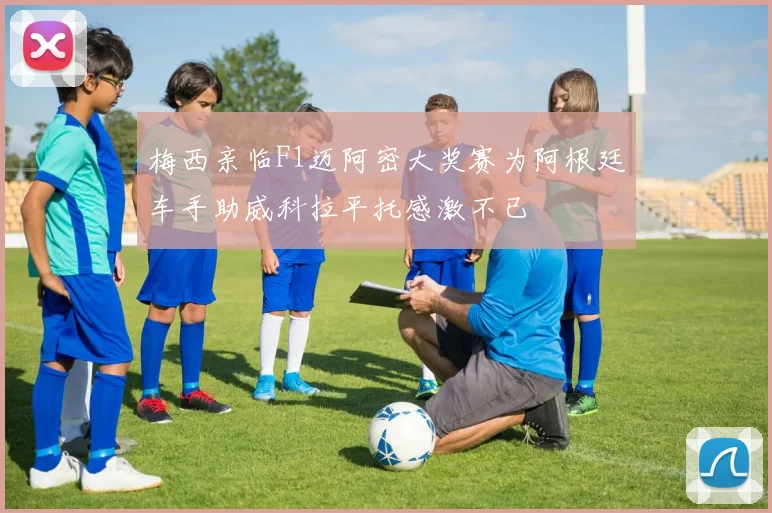 梅西亲临F1迈阿密大奖赛为阿根廷车手助威科拉平托感激不已