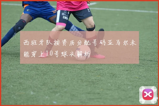 西班牙队按资历分配号码亚马尔未能穿上10号球衣解析