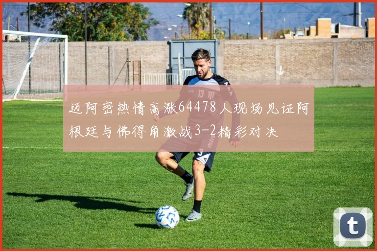迈阿密热情高涨64478人现场见证阿根廷与佛得角激战3-2精彩对决