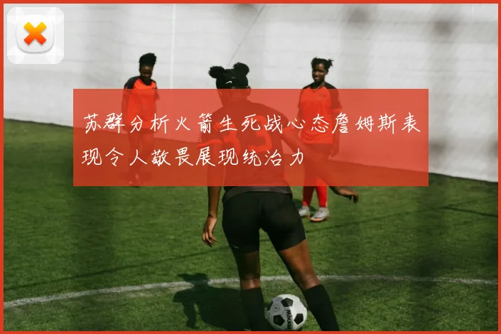 苏群分析火箭生死战心态詹姆斯表现令人敬畏展现统治力
