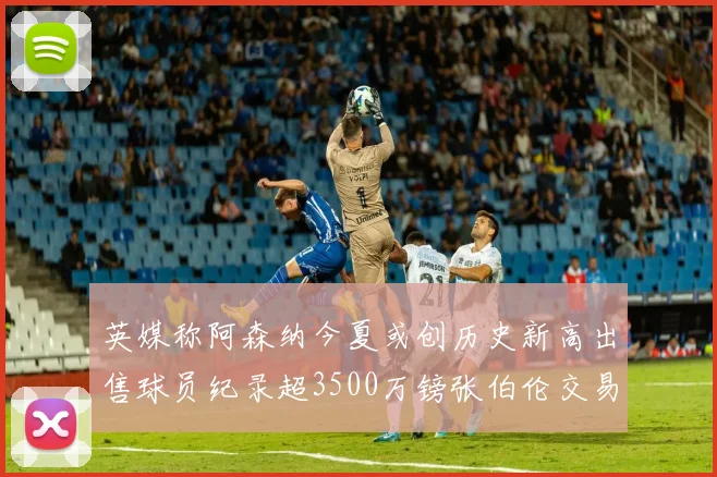 英媒称阿森纳今夏或创历史新高出售球员纪录超3500万镑张伯伦交易