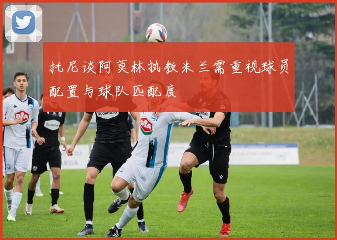 托尼谈阿莫林执教米兰需重视球员配置与球队匹配度