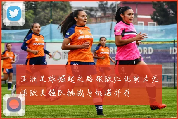 亚洲足球崛起之路旅欧归化助力无惧欧美强队挑战与机遇并存
