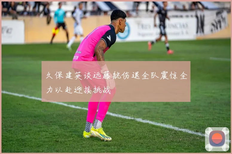 久保建英谈远藤航伤退全队震惊全力以赴迎接挑战