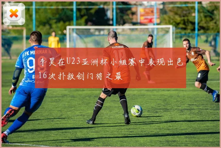 李昊在U23亚洲杯小组赛中表现出色16次扑救创门将之最
