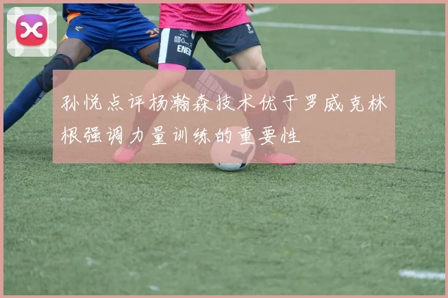 孙悦点评杨瀚森技术优于罗威克林根强调力量训练的重要性