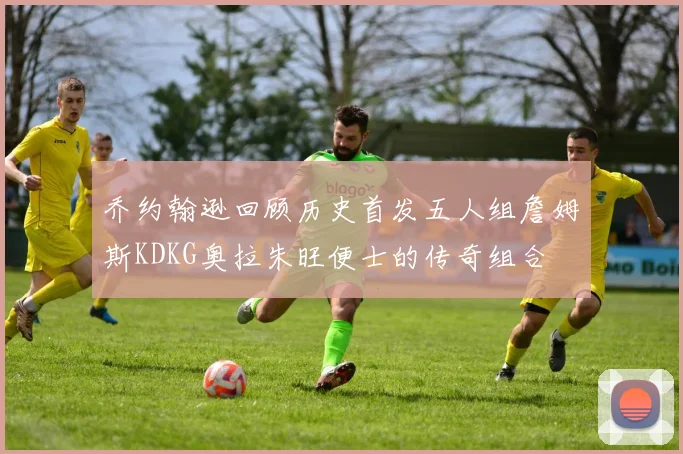 乔约翰逊回顾历史首发五人组詹姆斯KDKG奥拉朱旺便士的传奇组合