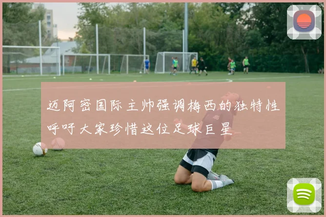 迈阿密国际主帅强调梅西的独特性呼吁大家珍惜这位足球巨星