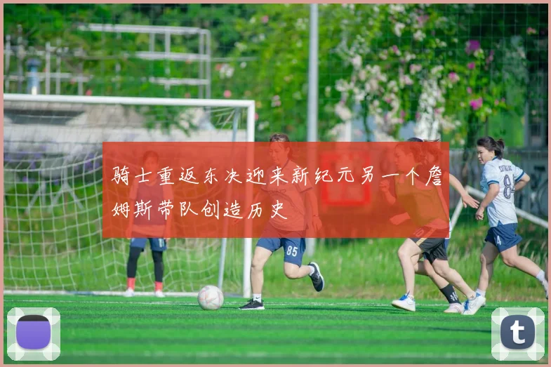 骑士重返东决迎来新纪元另一个詹姆斯带队创造历史