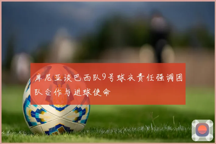 库尼亚谈巴西队9号球衣责任强调团队合作与进球使命