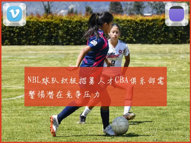 NBL球队积极招募人才CBA俱乐部需警惕潜在竞争压力