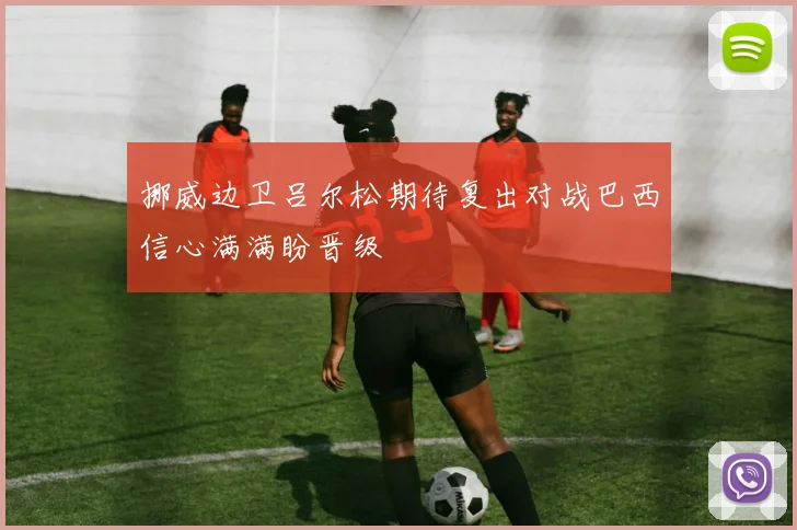 挪威边卫吕尔松期待复出对战巴西信心满满盼晋级