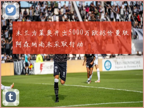 米兰为莱奥开出5000万欧标价曼联阿森纳尚未采取行动