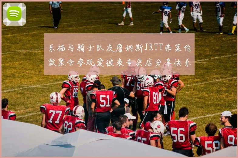 乐福与骑士队友詹姆斯JRTT弗莱伦敦聚会参观爱彼表专卖店分享快乐时光