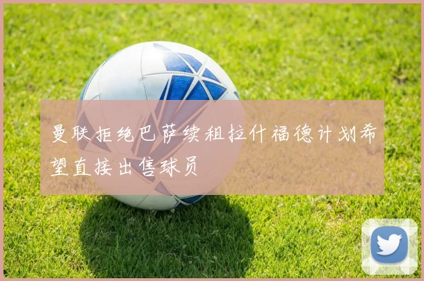 曼联拒绝巴萨续租拉什福德计划希望直接出售球员