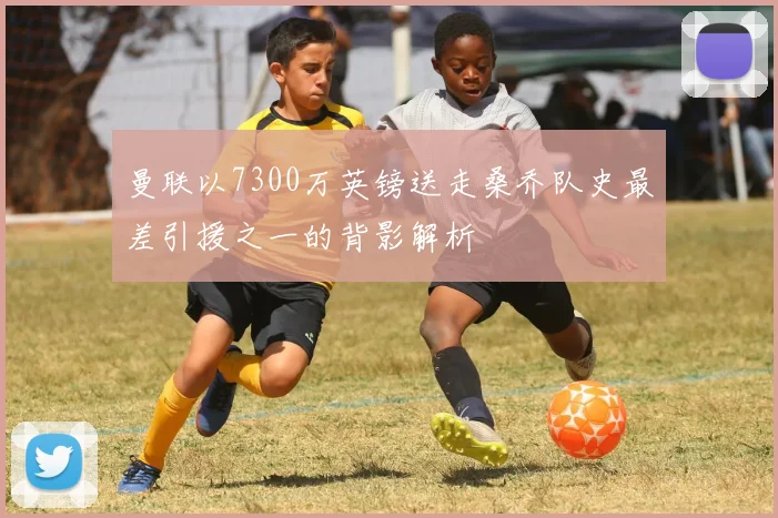 曼联以7300万英镑送走桑乔队史最差引援之一的背影解析