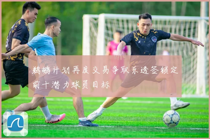 鹈鹕计划再度交易争取乐透签锁定前十潜力球员目标