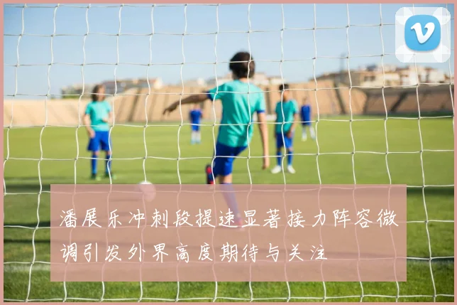 潘展乐冲刺段提速显著接力阵容微调引发外界高度期待与关注